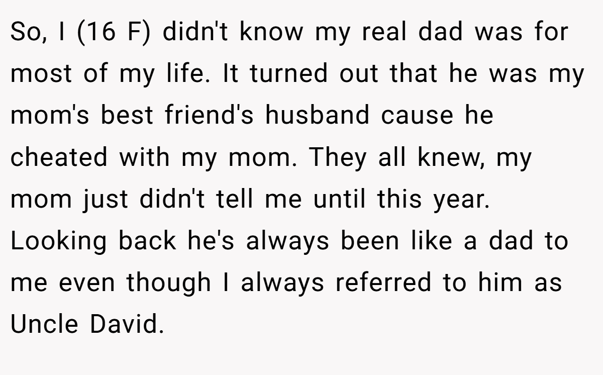 So, I (16 F) didn't know my real dad was for most of my life. It turned out that he was my mom's best friend's husband cause he cheated with my mom. They all knew, my mom just didn't tell me until this year. Looking back he's always been like a dad to me even though I always referred to him as Uncle David.