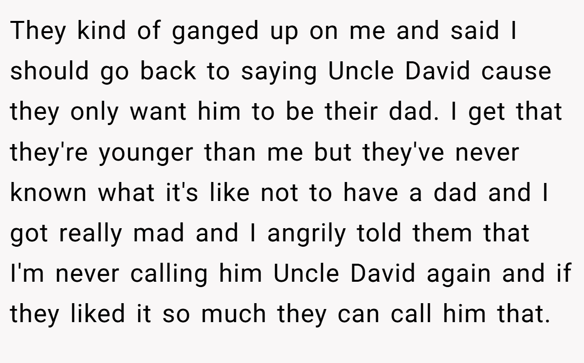 They kind of ganged up on me and said I should go back to saying Uncle David cause they only want him to be their dad. I get that they're younger than me but they've never known what it's like not to have a dad and I got really mad and I angrily told them that I'm never calling him Uncle David again and if they liked it so much they can call him that.