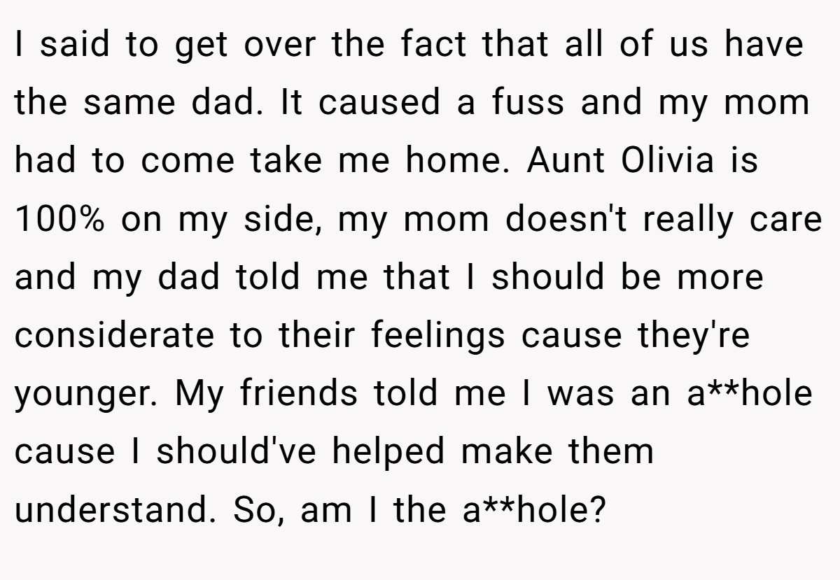 I said to get over the fact that all of us have the same dad. It caused a fuss and my mom had to come take me home. Aunt Olivia is 100% on my side, my mom doesn't really care and my dad told me that I should be more considerate to their feelings cause they're younger. My friends told me I was an a**hole cause I should've helped make them understand. So, am I the a**hole?