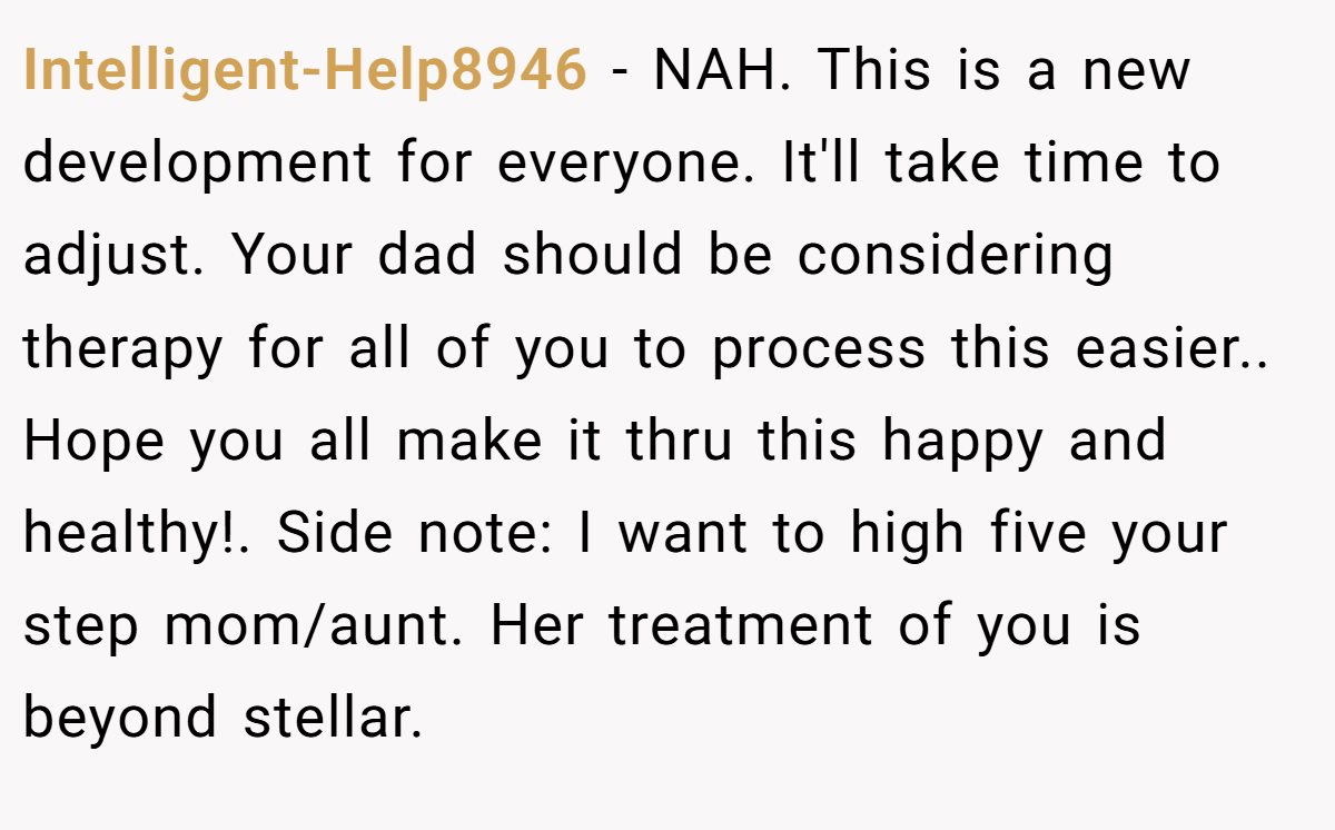 Intelligent-Help8946 − NAH. This is a new development for everyone. It'll take time to adjust. Your dad should be considering therapy for all of you to process this easier.. Hope you all make it thru this happy and healthy!. Side note: I want to high five your step mom/aunt. Her treatment of you is beyond stellar.