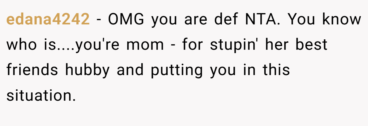 edana4242 − OMG you are def NTA. You know who is....you're mom - for stupin' her best friends hubby and putting you in this situation.