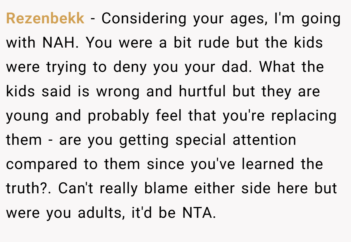Rezenbekk − Considering your ages, I'm going with NAH. You were a bit rude but the kids were trying to deny you your dad. What the kids said is wrong and hurtful but they are young and probably feel that you're replacing them - are you getting special attention compared to them since you've learned the truth?. Can't really blame either side here but were you adults, it'd be NTA.