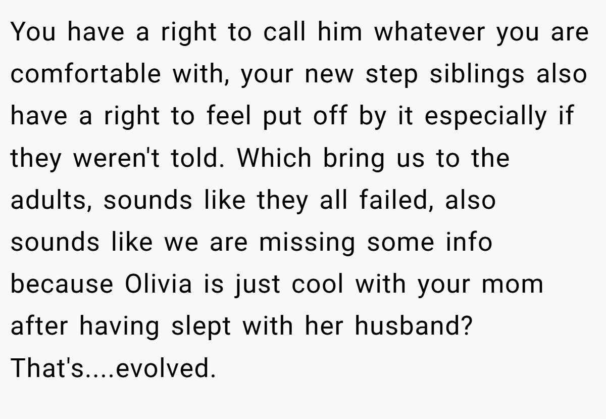 You have a right to call him whatever you are comfortable with, your new step siblings also have a right to feel put off by it especially if they weren't told. Which bring us to the adults, sounds like they all failed, also sounds like we are missing some info because Olivia is just cool with your mom after having slept with her husband? That's....evolved.
