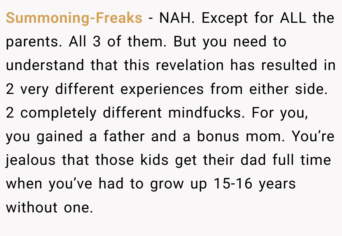 Summoning-Freaks − NAH. Except for ALL the parents. All 3 of them. But you need to understand that this revelation has resulted in 2 very different experiences from either side. 2 completely different mindfucks. For you, you gained a father and a bonus mom. You’re jealous that those kids get their dad full time when you’ve had to grow up 15-16 years without one.