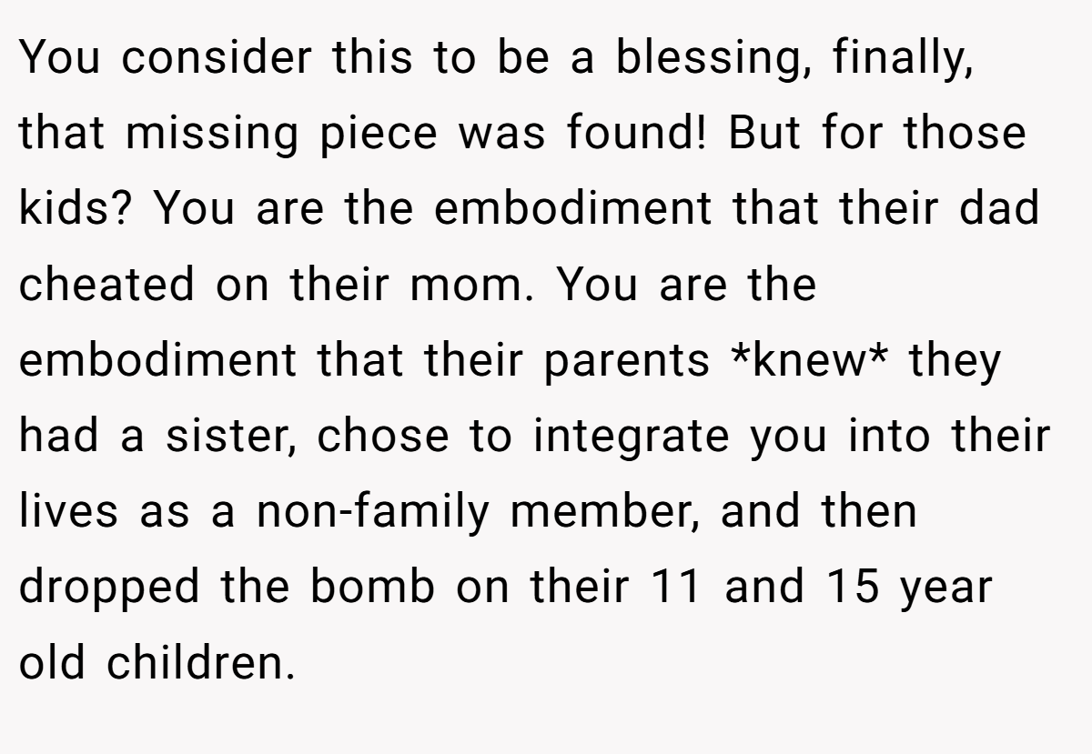 You consider this to be a blessing, finally, that missing piece was found! But for those kids? You are the embodiment that their dad cheated on their mom. You are the embodiment that their parents *knew* they had a sister, chose to integrate you into their lives as a non-family member, and then dropped the bomb on their 11 and 15 year old children.