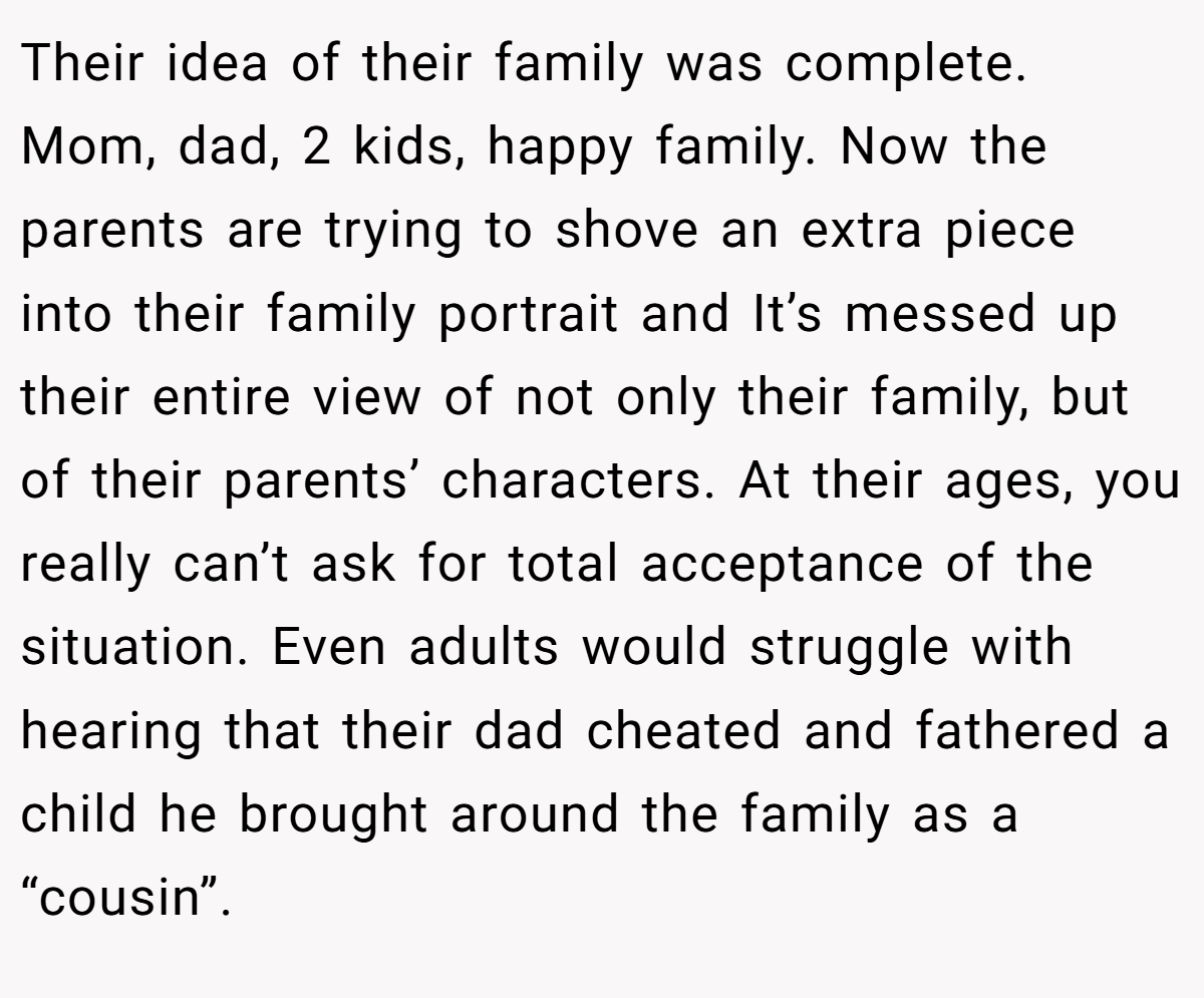 Their idea of their family was complete. Mom, dad, 2 kids, happy family. Now the parents are trying to shove an extra piece into their family portrait and It’s messed up their entire view of not only their family, but of their parents’ characters. At their ages, you really can’t ask for total acceptance of the situation. Even adults would struggle with hearing that their dad cheated and fathered a child he brought around the family as a “cousin”.