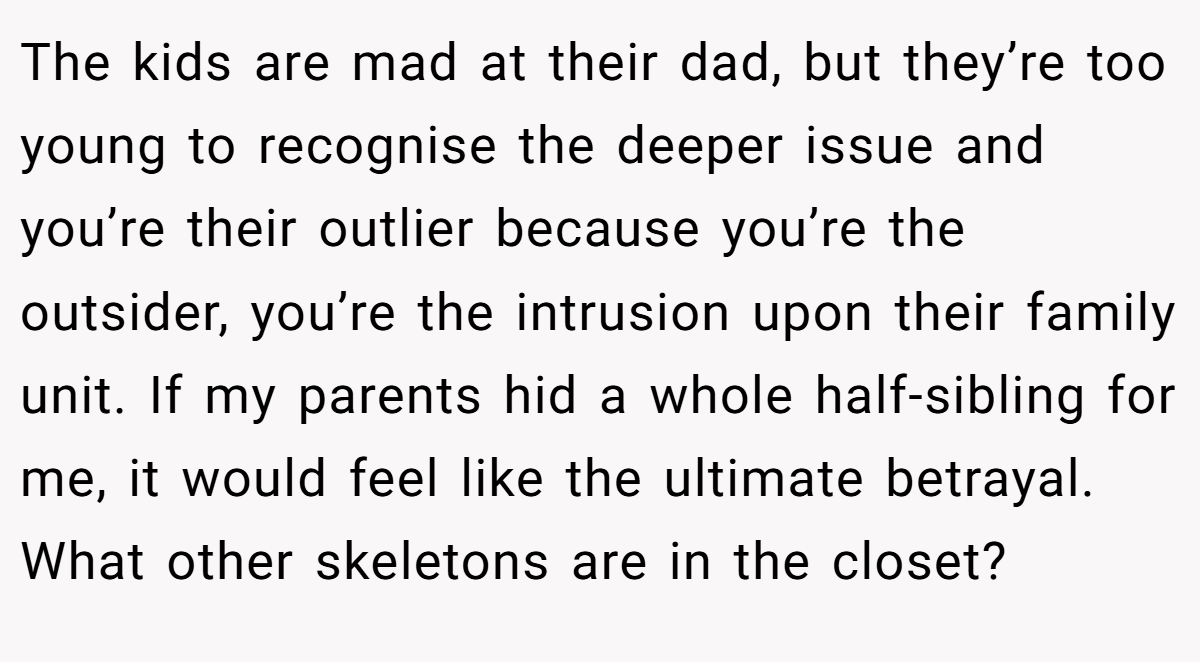 The kids are mad at their dad, but they’re too young to recognise the deeper issue and you’re their outlier because you’re the outsider, you’re the intrusion upon their family unit. If my parents hid a whole half-sibling for me, it would feel like the ultimate betrayal. What other skeletons are in the closet?