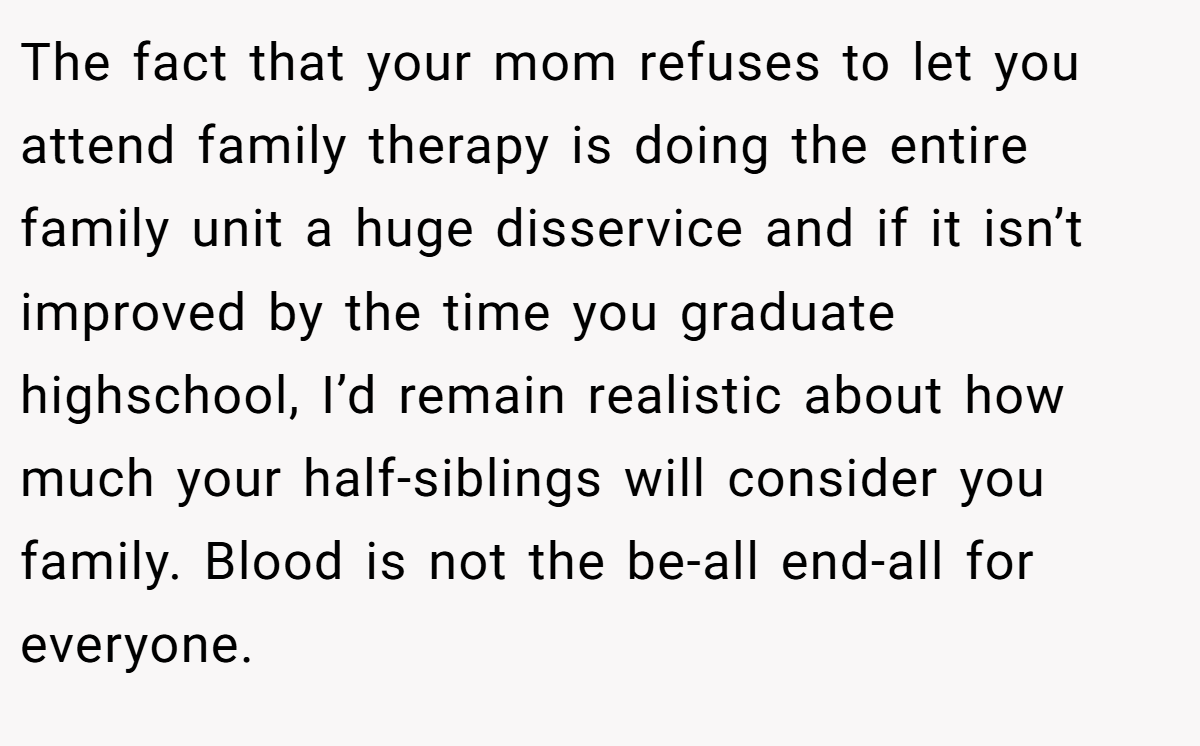 The fact that your mom refuses to let you attend family therapy is doing the entire family unit a huge disservice and if it isn’t improved by the time you graduate highschool, I’d remain realistic about how much your half-siblings will consider you family. Blood is not the be-all end-all for everyone.