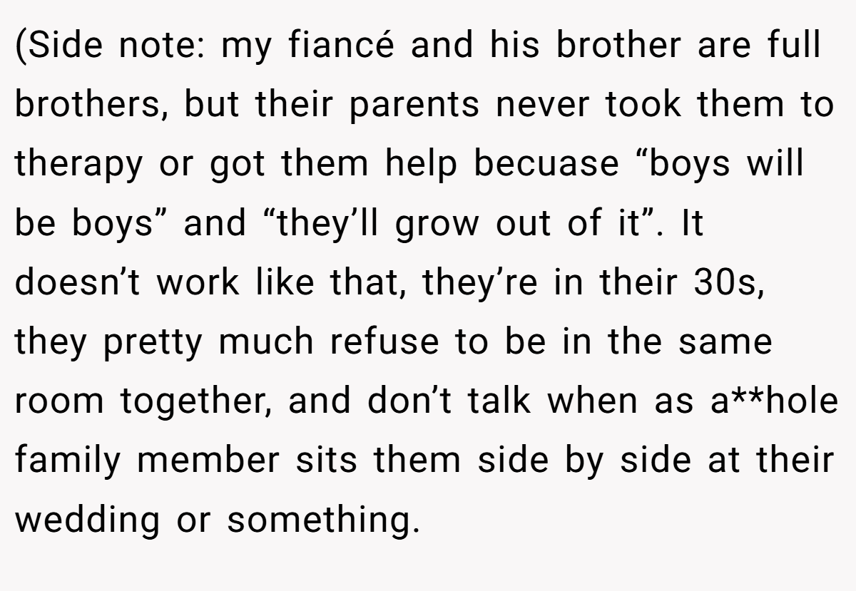 (Side note: my fiancé and his brother are full brothers, but their parents never took them to therapy or got them help becuase “boys will be boys” and “they’ll grow out of it”. It doesn’t work like that, they’re in their 30s, they pretty much refuse to be in the same room together, and don’t talk when as a**hole family member sits them side by side at their wedding or something.