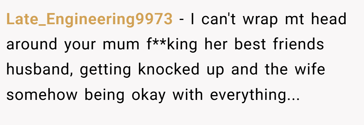 Late_Engineering9973 − I can't wrap mt head around your mum f**king her best friends husband, getting knocked up and the wife somehow being okay with everything...