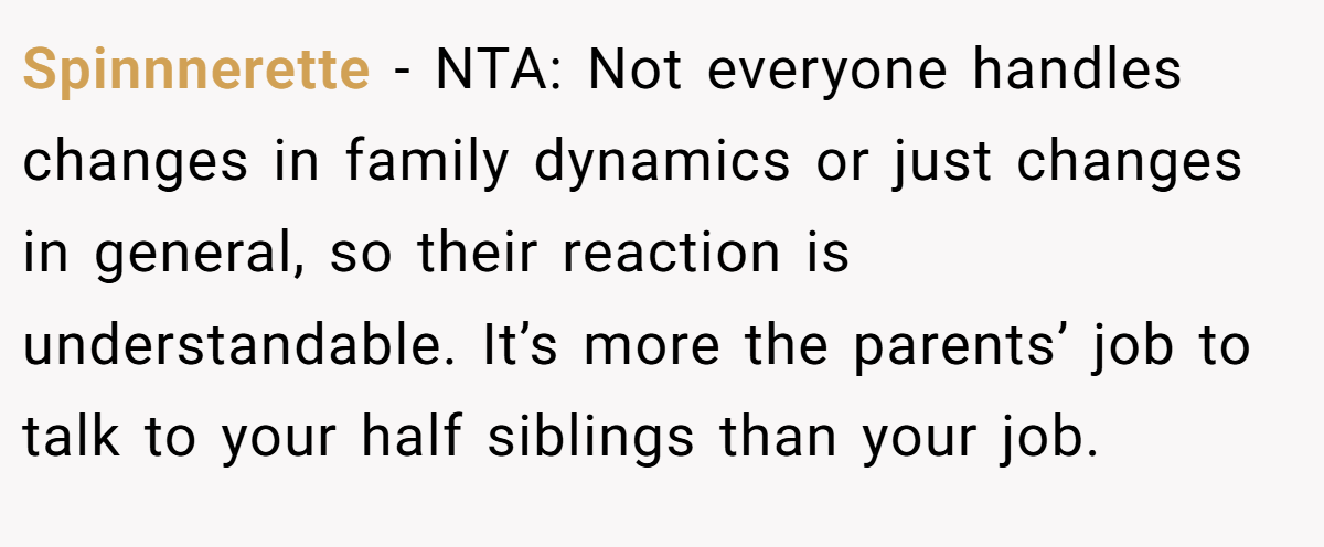 Spinnnerette − NTA: Not everyone handles changes in family dynamics or just changes in general, so their reaction is understandable. It’s more the parents’ job to talk to your half siblings than your job.