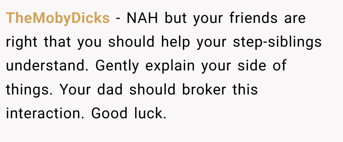 TheMobyDicks − NAH but your friends are right that you should help your step-siblings understand. Gently explain your side of things. Your dad should broker this interaction. Good luck.