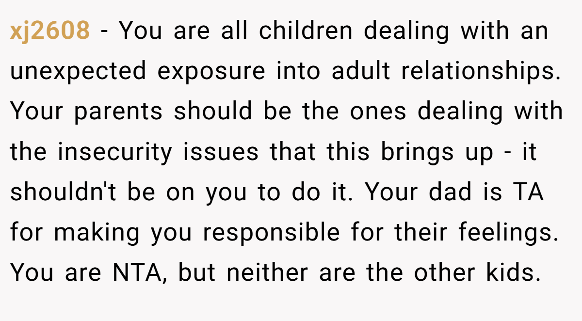 xj2608 − You are all children dealing with an unexpected exposure into adult relationships. Your parents should be the ones dealing with the insecurity issues that this brings up - it shouldn't be on you to do it. Your dad is TA for making you responsible for their feelings. You are NTA, but neither are the other kids.
