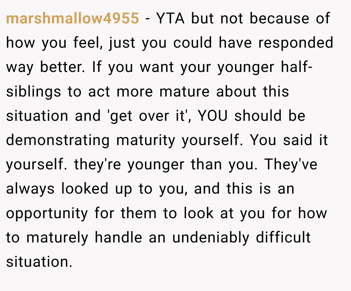 marshmallow4955 − YTA but not because of how you feel, just you could have responded way better. If you want your younger half-siblings to act more mature about this situation and 'get over it', YOU should be demonstrating maturity yourself. You said it yourself. they're younger than you. They've always looked up to you, and this is an opportunity for them to look at you for how to maturely handle an undeniably difficult situation.