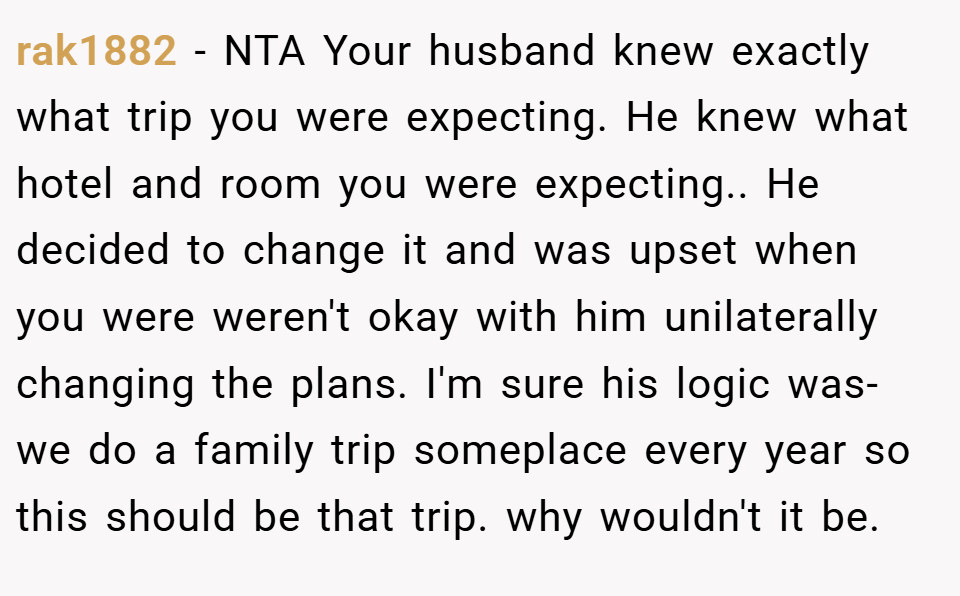 rak1882 − NTA Your husband knew exactly what trip you were expecting. He knew what hotel and room you were expecting.. He decided to change it and was upset when you were weren't okay with him unilaterally changing the plans. I'm sure his logic was- we do a family trip someplace every year so this should be that trip. why wouldn't it be.