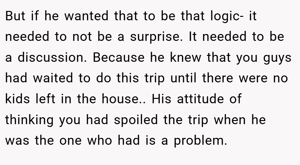 But if he wanted that to be that logic- it needed to not be a surprise. It needed to be a discussion. Because he knew that you guys had waited to do this trip until there were no kids left in the house.. His attitude of thinking you had spoiled the trip when he was the one who had is a problem.