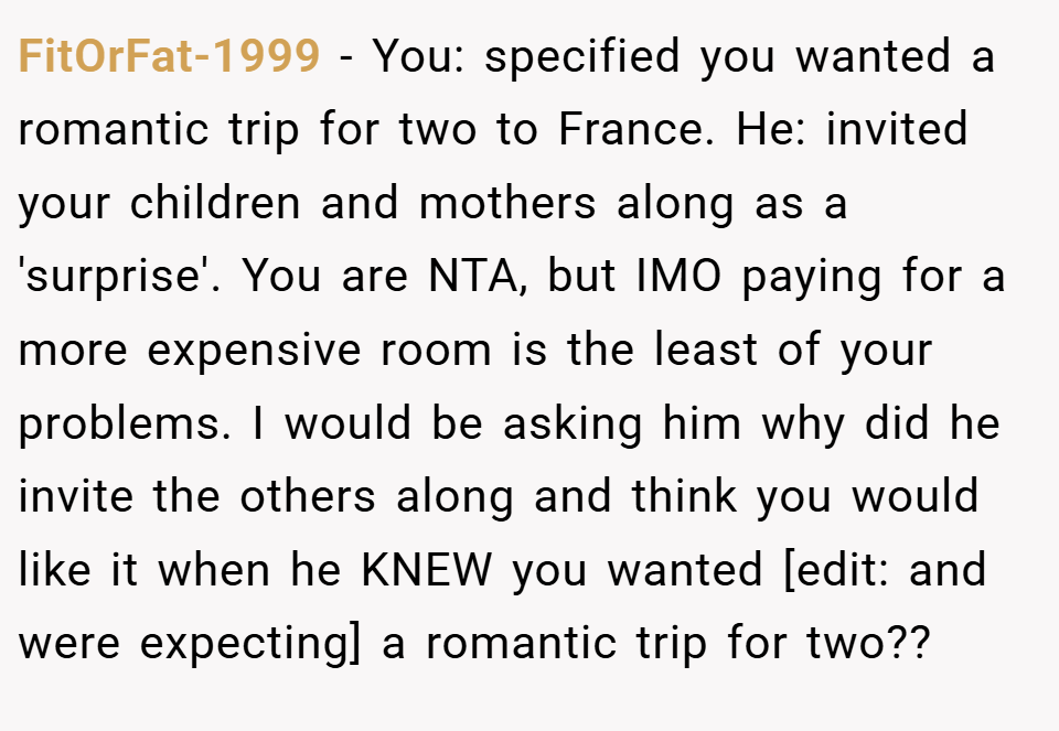 FitOrFat-1999 − You: specified you wanted a romantic trip for two to France. He: invited your children and mothers along as a 'surprise'. You are NTA, but IMO paying for a more expensive room is the least of your problems. I would be asking him why did he invite the others along and think you would like it when he KNEW you wanted [edit: and were expecting] a romantic trip for two??
