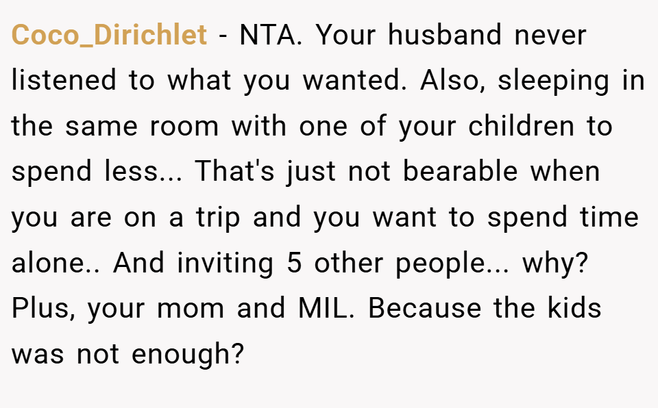 Coco_Dirichlet − NTA. Your husband never listened to what you wanted. Also, sleeping in the same room with one of your children to spend less... That's just not bearable when you are on a trip and you want to spend time alone.. And inviting 5 other people... why? Plus, your mom and MIL. Because the kids was not enough?