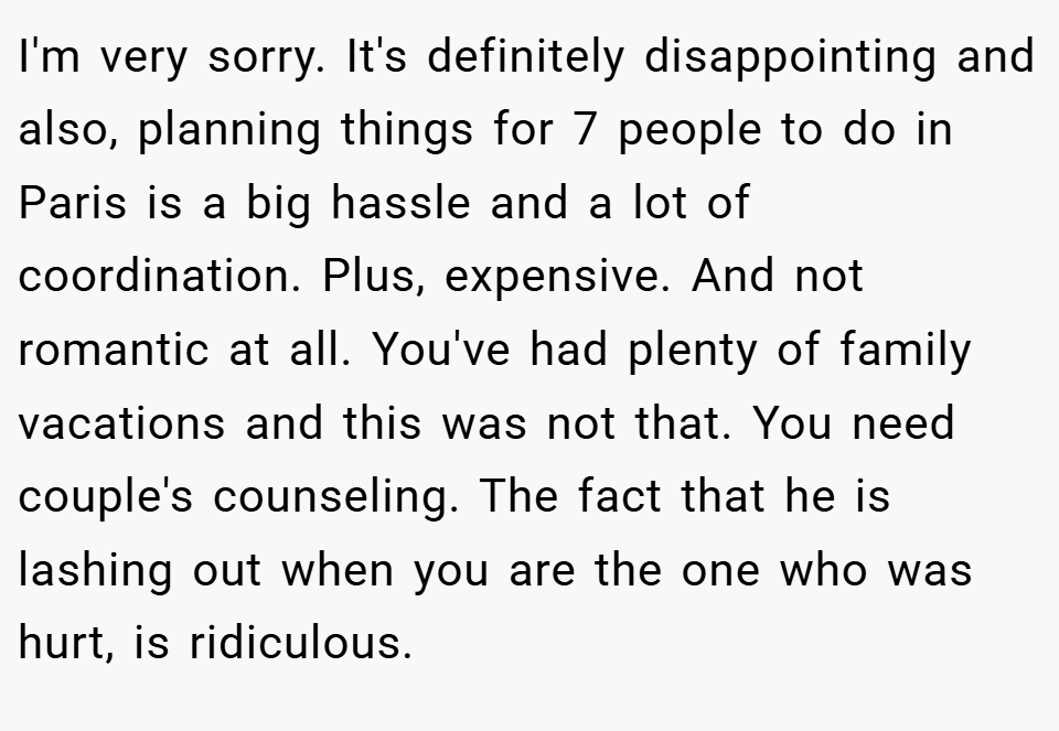 I'm very sorry. It's definitely disappointing and also, planning things for 7 people to do in Paris is a big hassle and a lot of coordination. Plus, expensive. And not romantic at all. You've had plenty of family vacations and this was not that. You need couple's counseling. The fact that he is lashing out when you are the one who was hurt, is ridiculous.