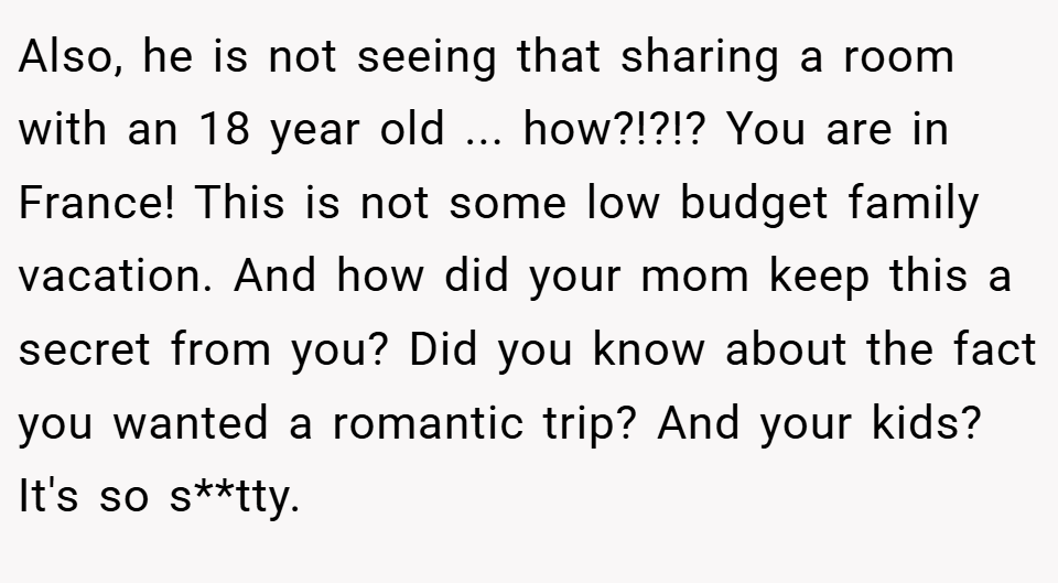 Also, he is not seeing that sharing a room with an 18 year old ... how?!?!? You are in France! This is not some low budget family vacation. And how did your mom keep this a secret from you? Did you know about the fact you wanted a romantic trip? And your kids? It's so s**tty.