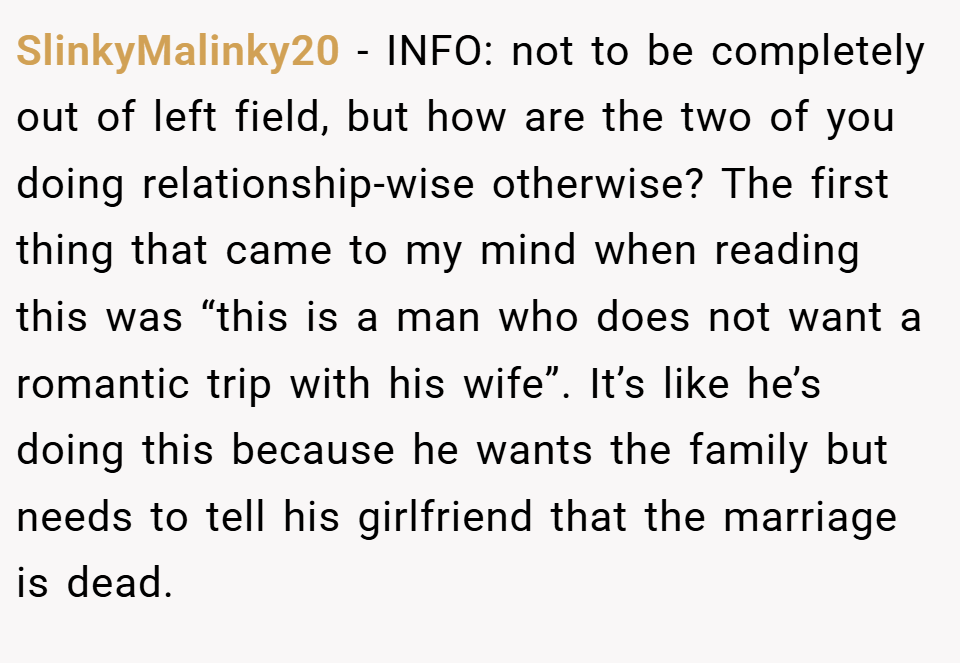 SlinkyMalinky20 − INFO: not to be completely out of left field, but how are the two of you doing relationship-wise otherwise? The first thing that came to my mind when reading this was “this is a man who does not want a romantic trip with his wife”. It’s like he’s doing this because he wants the family but needs to tell his girlfriend that the marriage is dead.