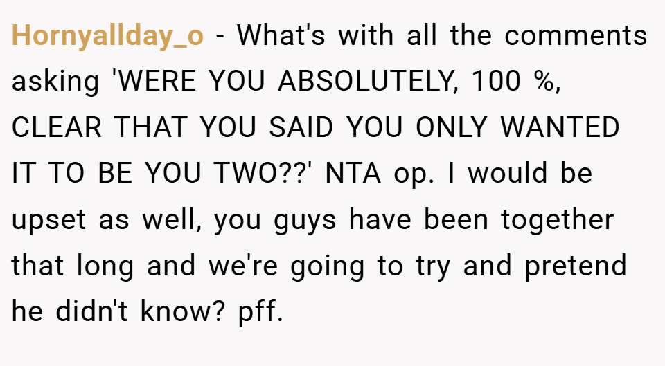 Hornyallday_o − What's with all the comments asking 'WERE YOU ABSOLUTELY, 100 %, CLEAR THAT YOU SAID YOU ONLY WANTED IT TO BE YOU TWO??' NTA op. I would be upset as well, you guys have been together that long and we're going to try and pretend he didn't know? pff.