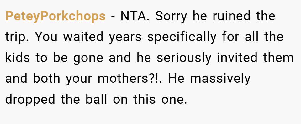 PeteyPorkchops − NTA. Sorry he ruined the trip. You waited years specifically for all the kids to be gone and he seriously invited them and both your mothers?!. He massively dropped the ball on this one.
