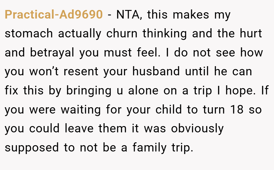 Practical-Ad9690 − NTA, this makes my stomach actually churn thinking and the hurt and betrayal you must feel. I do not see how you won’t resent your husband until he can fix this by bringing u alone on a trip I hope. If you were waiting for your child to turn 18 so you could leave them it was obviously supposed to not be a family trip.