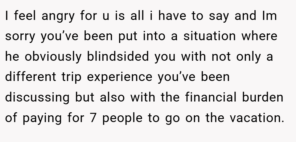 I feel angry for u is all i have to say and Im sorry you’ve been put into a situation where he obviously blindsided you with not only a different trip experience you’ve been discussing but also with the financial burden of paying for 7 people to go on the vacation.
