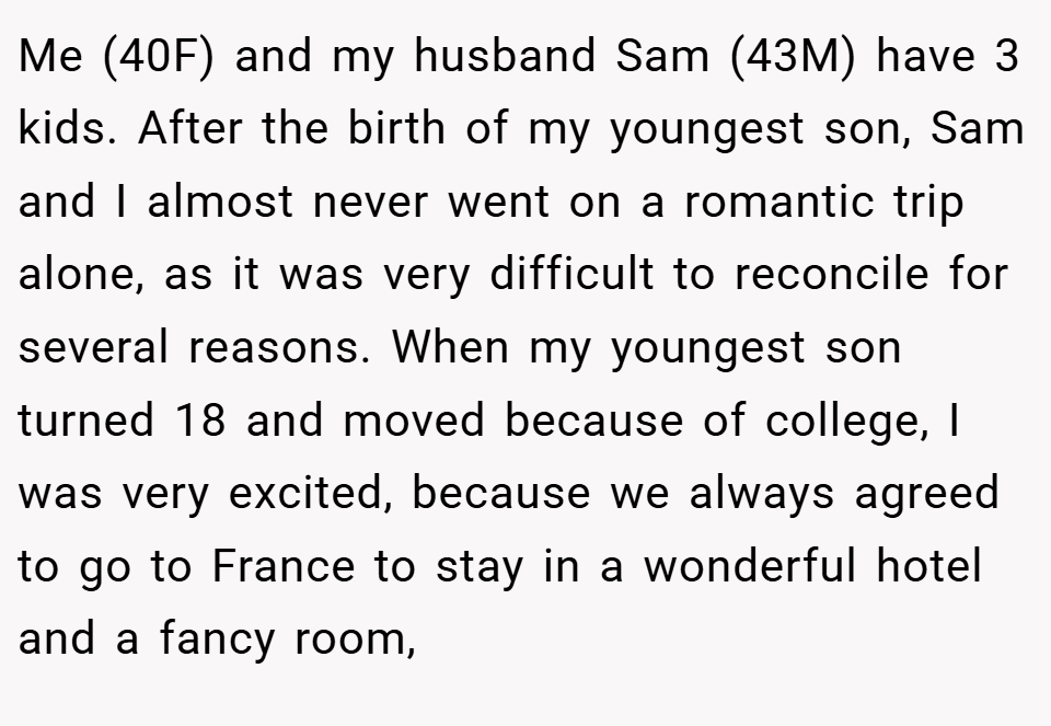 Me (40F) and my husband Sam (43M) have 3 kids. After the birth of my youngest son, Sam and I almost never went on a romantic trip alone, as it was very difficult to reconcile for several reasons. When my youngest son turned 18 and moved because of college, I was very excited, because we always agreed to go to France to stay in a wonderful hotel and a fancy room,