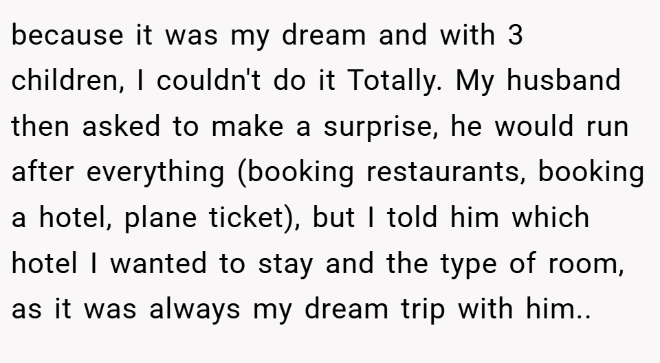 because it was my dream and with 3 children, I couldn't do it Totally. My husband then asked to make a surprise, he would run after everything (booking restaurants, booking a hotel, plane ticket), but I told him which hotel I wanted to stay and the type of room, as it was always my dream trip with him..