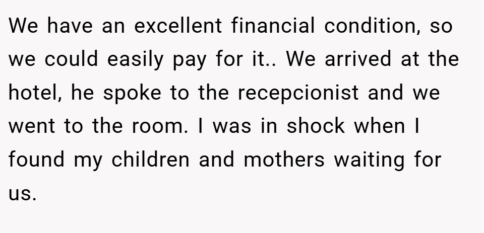 We have an excellent financial condition, so we could easily pay for it.. We arrived at the hotel, he spoke to the recepcionist and we went to the room. I was in shock when I found my children and mothers waiting for us.