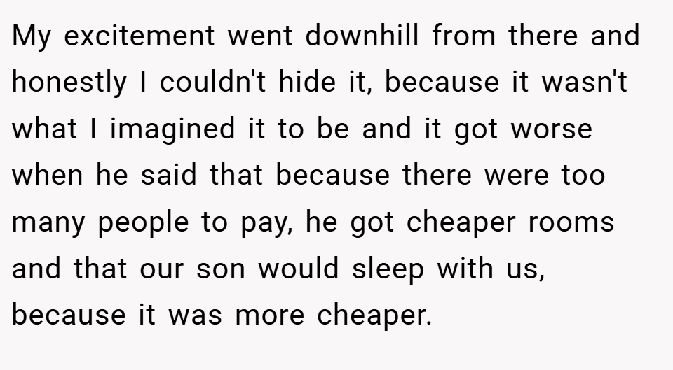 My excitement went downhill from there and honestly I couldn't hide it, because it wasn't what I imagined it to be and it got worse when he said that because there were too many people to pay, he got cheaper rooms and that our son would sleep with us, because it was more cheaper.