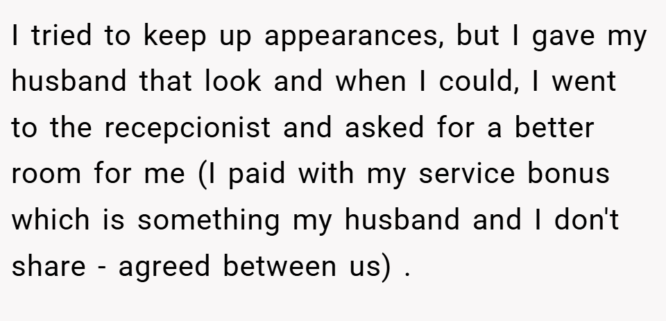 I tried to keep up appearances, but I gave my husband that look and when I could, I went to the recepcionist and asked for a better room for me (I paid with my service bonus which is something my husband and I don't share - agreed between us) .