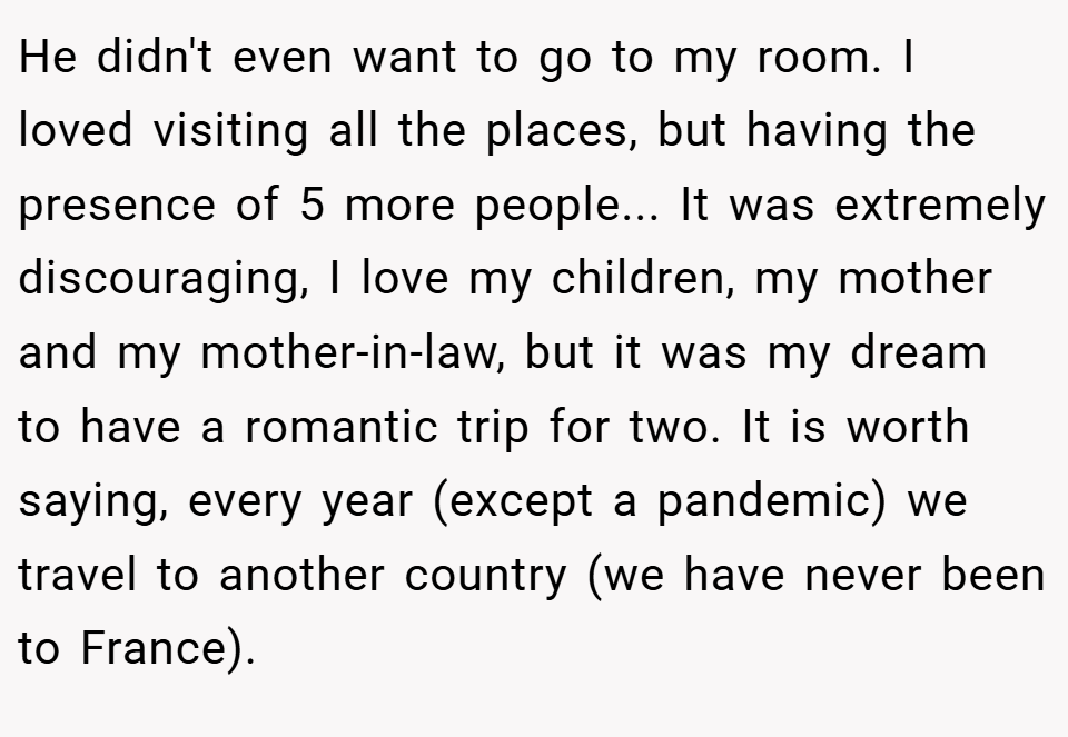 He didn't even want to go to my room. I loved visiting all the places, but having the presence of 5 more people... It was extremely discouraging, I love my children, my mother and my mother-in-law, but it was my dream to have a romantic trip for two. It is worth saying, every year (except a pandemic) we travel to another country (we have never been to France).