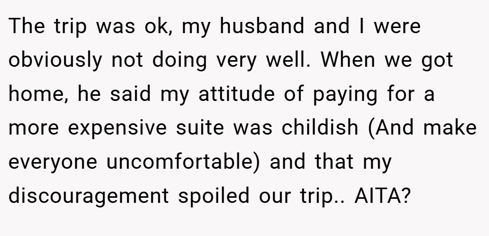 The trip was ok, my husband and I were obviously not doing very well. When we got home, he said my attitude of paying for a more expensive suite was childish (And make everyone uncomfortable) and that my discouragement spoiled our trip.. AITA?