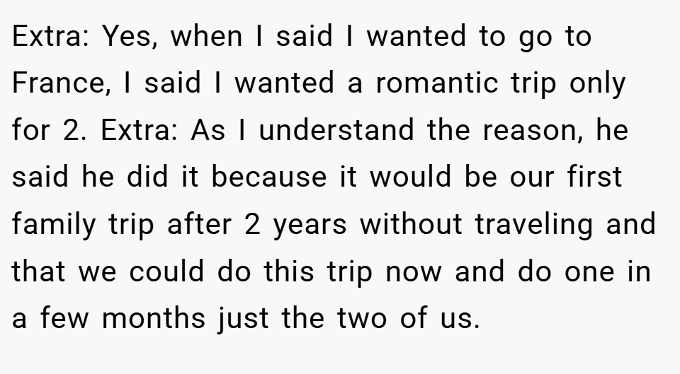Extra: Yes, when I said I wanted to go to France, I said I wanted a romantic trip only for 2. Extra: As I understand the reason, he said he did it because it would be our first family trip after 2 years without traveling and that we could do this trip now and do one in a few months just the two of us.