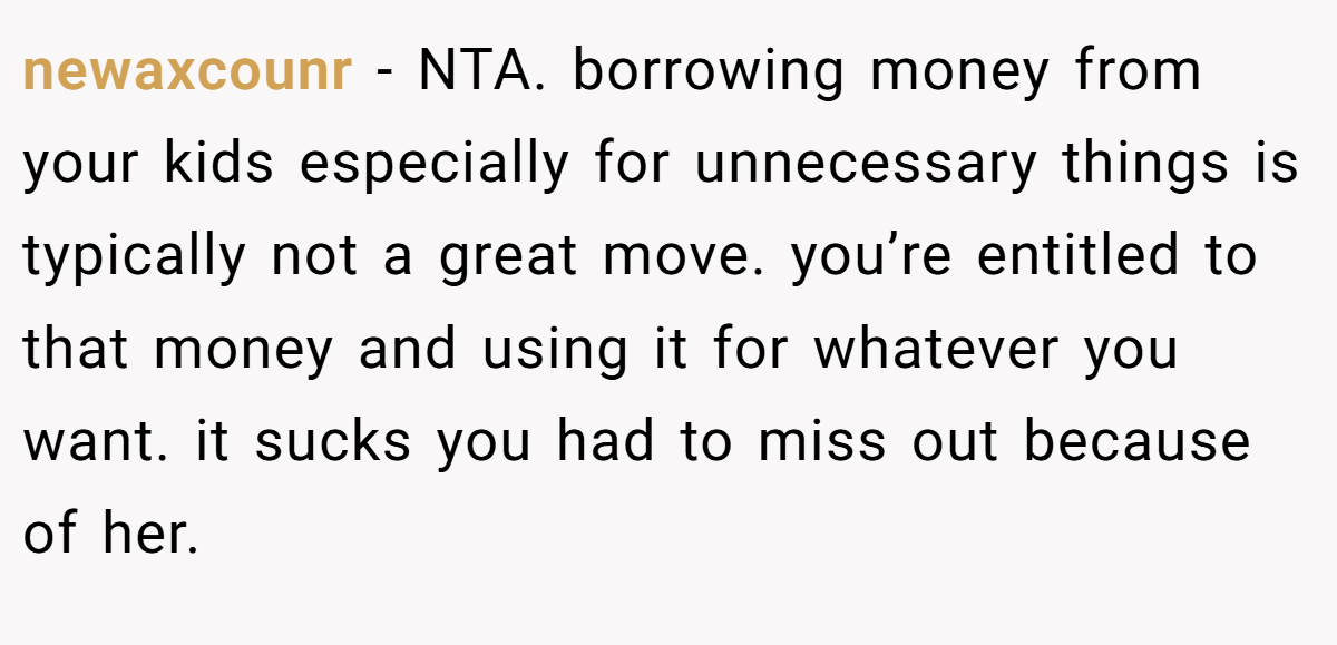 newaxcounr − NTA. borrowing money from your kids especially for unnecessary things is typically not a great move. you’re entitled to that money and using it for whatever you want. it sucks you had to miss out because of her.