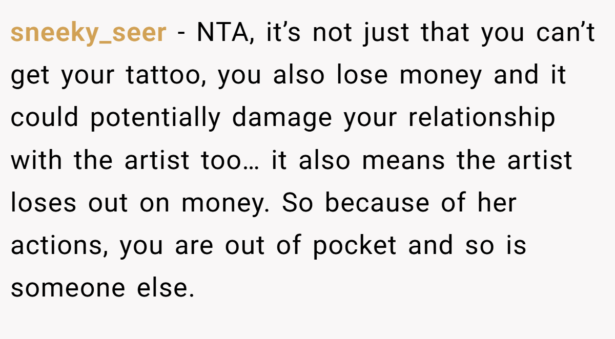 sneeky_seer − NTA, it’s not just that you can’t get your tattoo, you also lose money and it could potentially damage your relationship with the artist too… it also means the artist loses out on money. So because of her actions, you are out of pocket and so is someone else.