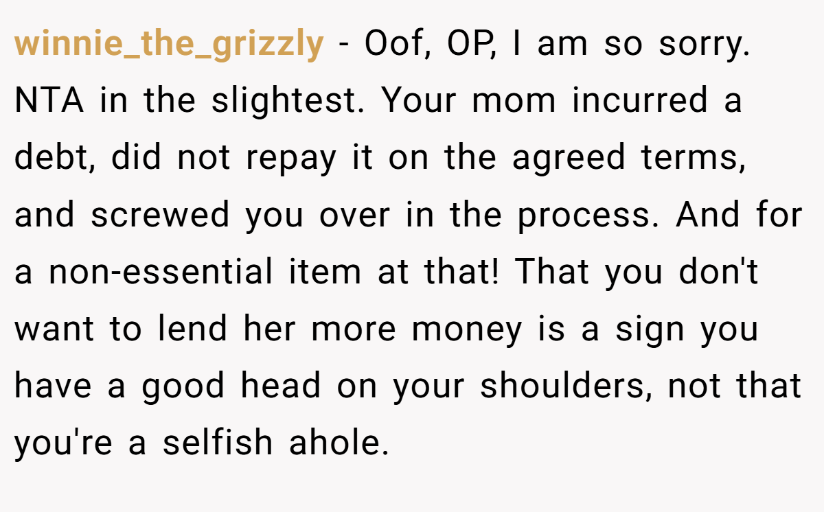 winnie_the_grizzly − Oof, OP, I am so sorry. NTA in the slightest. Your mom incurred a debt, did not repay it on the agreed terms, and screwed you over in the process. And for a non-essential item at that! That you don't want to lend her more money is a sign you have a good head on your shoulders, not that you're a selfish ahole.