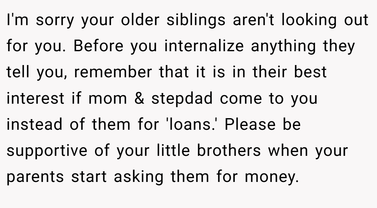 I'm sorry your older siblings aren't looking out for you. Before you internalize anything they tell you, remember that it is in their best interest if mom & stepdad come to you instead of them for 'loans.' Please be supportive of your little brothers when your parents start asking them for money.