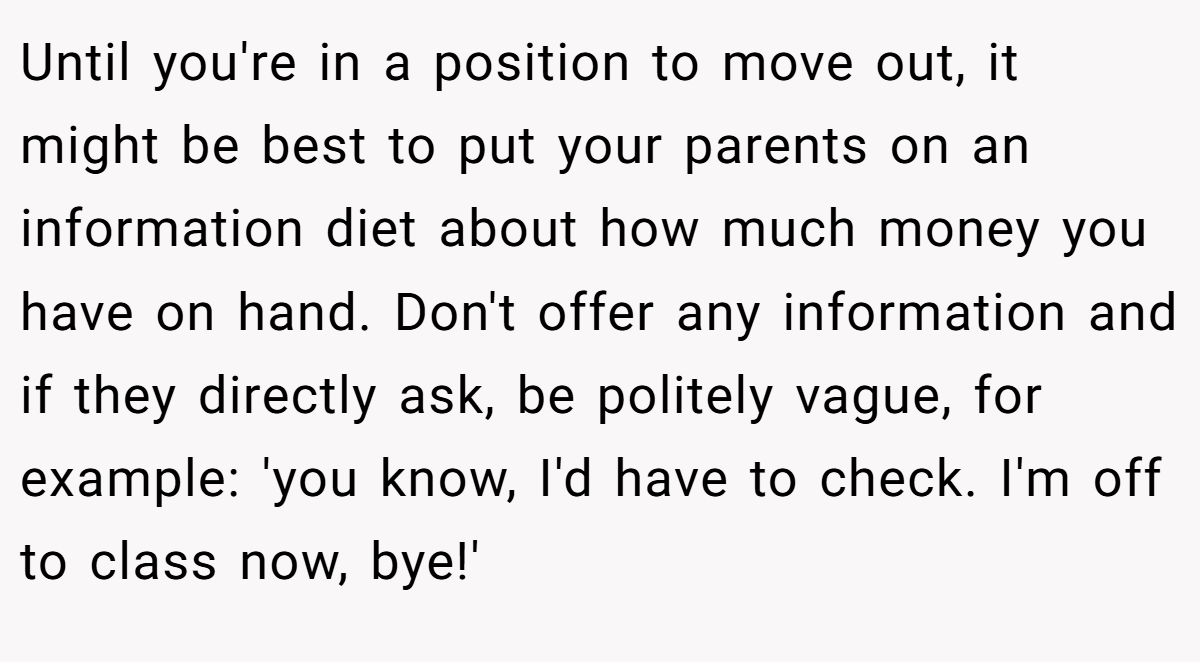 Until you're in a position to move out, it might be best to put your parents on an information diet about how much money you have on hand. Don't offer any information and if they directly ask, be politely vague, for example: 'you know, I'd have to check. I'm off to class now, bye!'