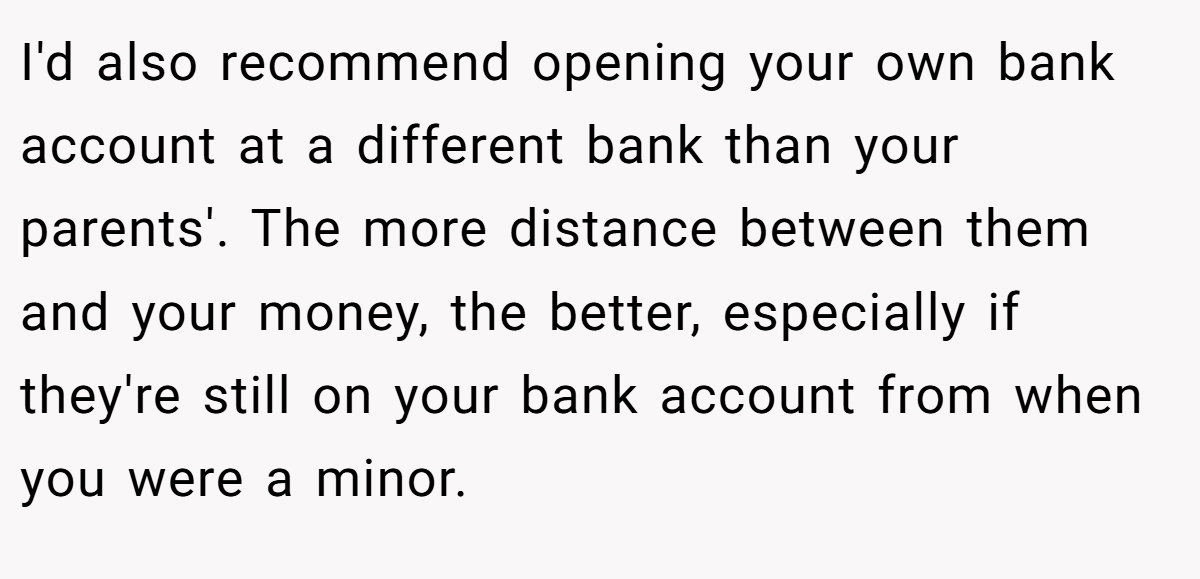 I'd also recommend opening your own bank account at a different bank than your parents'. The more distance between them and your money, the better, especially if they're still on your bank account from when you were a minor.