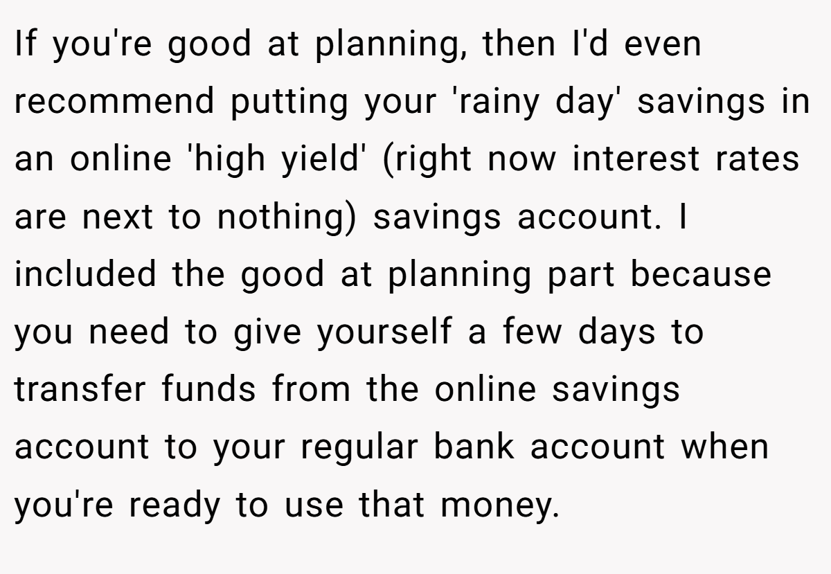 If you're good at planning, then I'd even recommend putting your 'rainy day' savings in an online 'high yield' (right now interest rates are next to nothing) savings account. I included the good at planning part because you need to give yourself a few days to transfer funds from the online savings account to your regular bank account when you're ready to use that money.