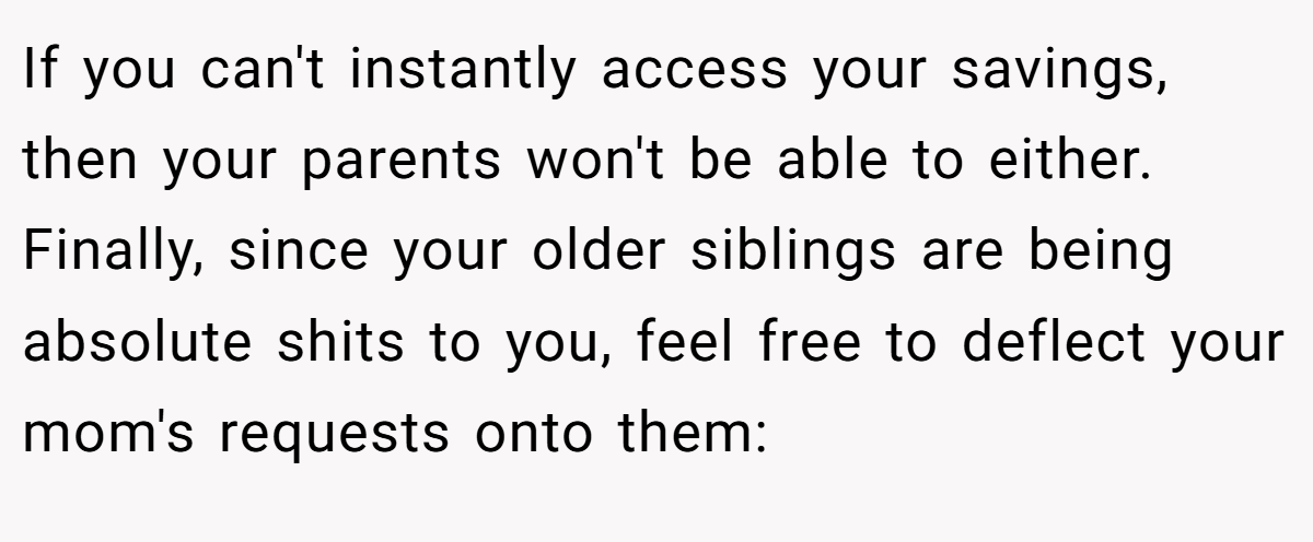 If you can't instantly access your savings, then your parents won't be able to either. Finally, since your older siblings are being absolute shits to you, feel free to deflect your mom's requests onto them: