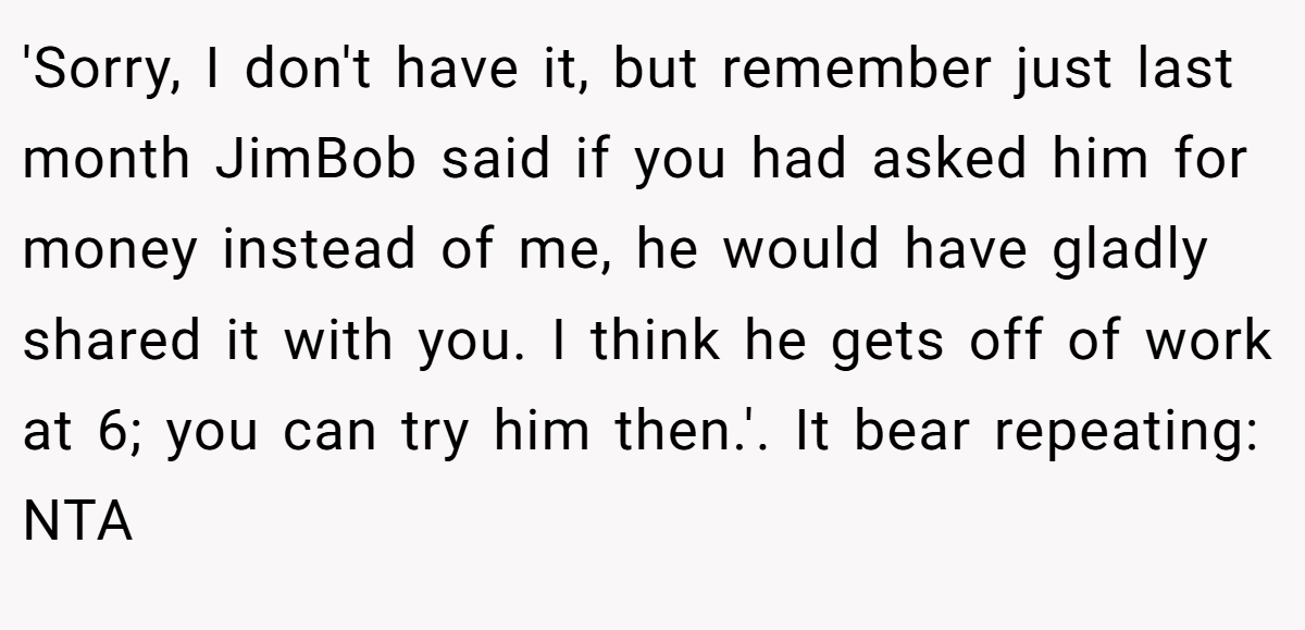 'Sorry, I don't have it, but remember just last month JimBob said if you had asked him for money instead of me, he would have gladly shared it with you. I think he gets off of work at 6; you can try him then.'. It bear repeating: NTA