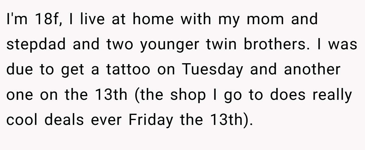 I'm 18f, I live at home with my mom and stepdad and two younger twin brothers. I was due to get a tattoo on Tuesday and another one on the 13th (the shop I go to does really cool deals ever Friday the 13th).
