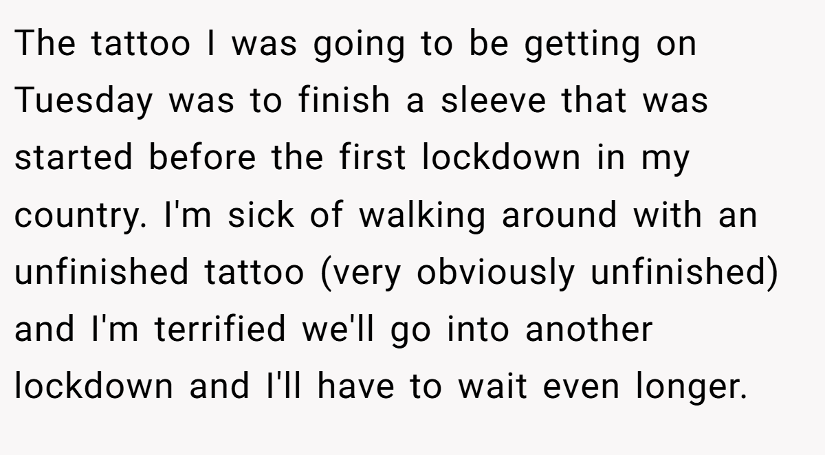 The tattoo I was going to be getting on Tuesday was to finish a sleeve that was started before the first lockdown in my country. I'm sick of walking around with an unfinished tattoo (very obviously unfinished) and I'm terrified we'll go into another lockdown and I'll have to wait even longer.