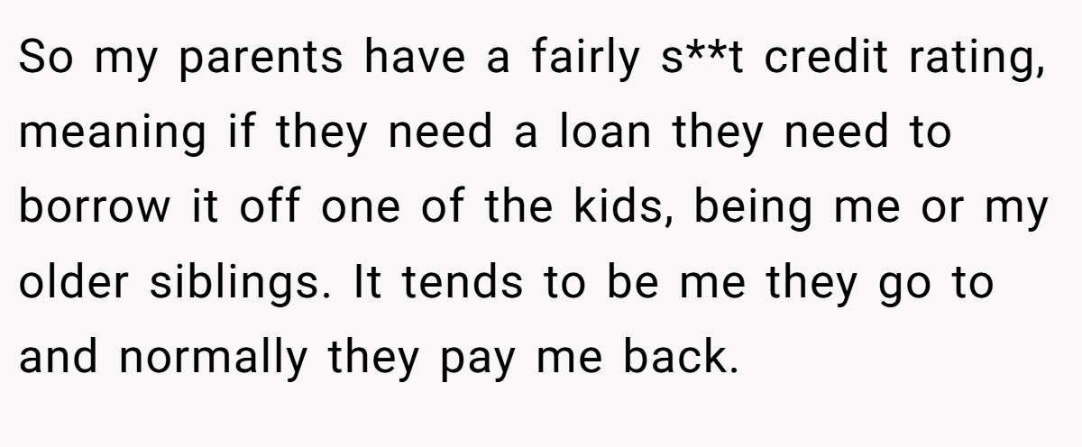 So my parents have a fairly s**t credit rating, meaning if they need a loan they need to borrow it off one of the kids, being me or my older siblings. It tends to be me they go to and normally they pay me back.