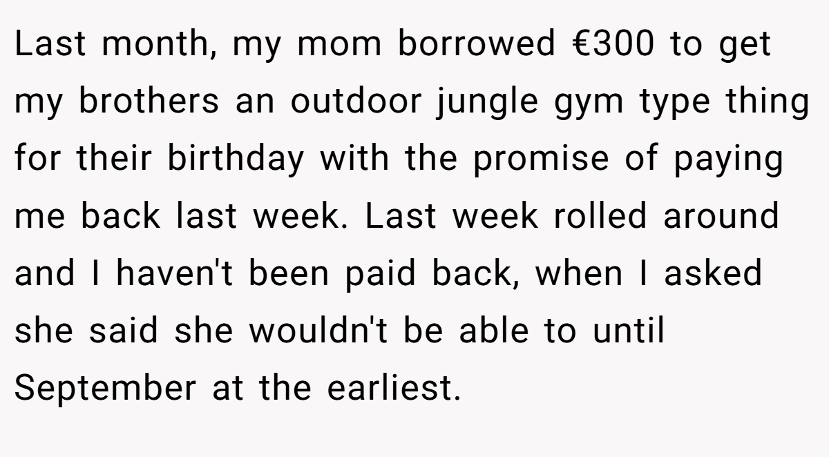 Last month, my mom borrowed €300 to get my brothers an outdoor jungle gym type thing for their birthday with the promise of paying me back last week. Last week rolled around and I haven't been paid back, when I asked she said she wouldn't be able to until September at the earliest.